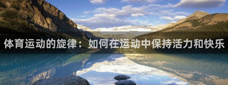 杏鑫3官网登录：体育运动的旋律：如何在运动中保持活力和快乐
